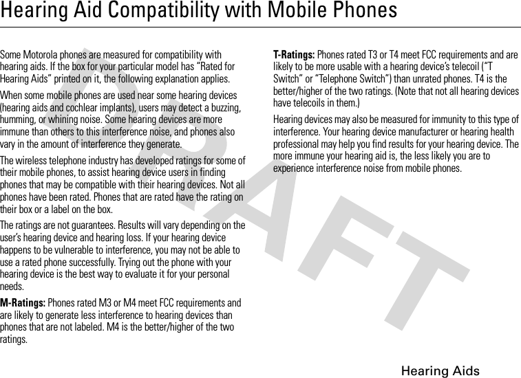 Hearing AidsHearing Aid Compatibility with Mobile PhonesHearing AidsSome Motorola phones are measured for compatibility with hearing aids. If the box for your particular model has “Rated for Hearing Aids” printed on it, the following explanation applies.When some mobile phones are used near some hearing devices (hearing aids and cochlear implants), users may detect a buzzing, humming, or whining noise. Some hearing devices are more immune than others to this interference noise, and phones also vary in the amount of interference they generate.The wireless telephone industry has developed ratings for some of their mobile phones, to assist hearing device users in finding phones that may be compatible with their hearing devices. Not all phones have been rated. Phones that are rated have the rating on their box or a label on the box.The ratings are not guarantees. Results will vary depending on the user’s hearing device and hearing loss. If your hearing device happens to be vulnerable to interference, you may not be able to use a rated phone successfully. Trying out the phone with your hearing device is the best way to evaluate it for your personal needs.M-Ratings: Phones rated M3 or M4 meet FCC requirements and are likely to generate less interference to hearing devices than phones that are not labeled. M4 is the better/higher of the two ratings.T-Ratings: Phones rated T3 or T4 meet FCC requirements and are likely to be more usable with a hearing device’s telecoil (“T Switch” or “Telephone Switch”) than unrated phones. T4 is the better/higher of the two ratings. (Note that not all hearing devices have telecoils in them.)Hearing devices may also be measured for immunity to this type of interference. Your hearing device manufacturer or hearing health professional may help you find results for your hearing device. The more immune your hearing aid is, the less likely you are to experience interference noise from mobile phones.