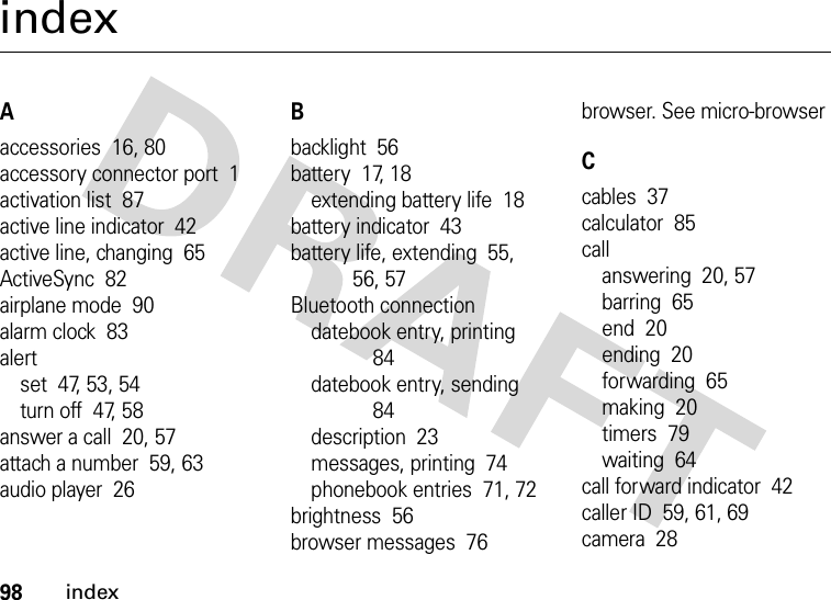 98indexindexAaccessories  16, 80accessory connector port  1activation list  87active line indicator  42active line, changing  65ActiveSync  82airplane mode  90alarm clock  83alertset  47, 53, 54turn off  47, 58answer a call  20, 57attach a number  59, 63audio player  26Bbacklight  56battery  17, 18extending battery life  18battery indicator  43battery life, extending  55, 56, 57Bluetooth connectiondatebook entry, printing  84datebook entry, sending  84description  23messages, printing  74phonebook entries  71, 72brightness  56browser messages  76browser. See micro-browserCcables  37calculator  85callanswering  20, 57barring  65end  20ending  20forwarding  65making  20timers  79waiting  64call forward indicator  42caller ID  59, 61, 69camera  28