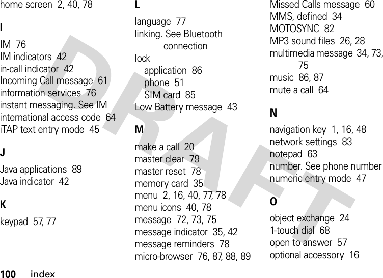 100indexhome screen  2, 40, 78IIM  76IM indicators  42in-call indicator  42Incoming Call message  61information services  76instant messaging. See IMinternational access code  64iTAP text entry mode  45JJava applications  89Java indicator  42Kkeypad  57, 77Llanguage  77linking. See Bluetooth connectionlockapplication  86phone  51SIM card  85Low Battery message  43Mmake a call  20master clear  79master reset  78memory card  35menu  2, 16, 40, 77, 78menu icons  40, 78message  72, 73, 75message indicator  35, 42message reminders  78micro-browser  76, 87, 88, 89Missed Calls message  60MMS, defined  34MOTOSYNC  82MP3 sound files  26, 28multimedia message  34, 73, 75music  86, 87mute a call  64Nnavigation key  1, 16, 48network settings  83notepad  63number. See phone numbernumeric entry mode  47Oobject exchange  241-touch dial  68open to answer  57optional accessory  16