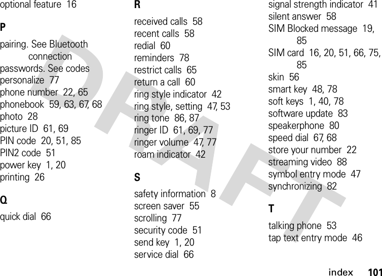 index101optional feature  16Ppairing. See Bluetooth connectionpasswords. See codespersonalize  77phone number  22, 65phonebook  59, 63, 67, 68photo  28picture ID  61, 69PIN code  20, 51, 85PIN2 code  51power key  1, 20printing  26Qquick dial  66Rreceived calls  58recent calls  58redial  60reminders  78restrict calls  65return a call  60ring style indicator  42ring style, setting  47, 53ring tone  86, 87ringer ID  61, 69, 77ringer volume  47, 77roam indicator  42Ssafety information  8screen saver  55scrolling  77security code  51send key  1, 20service dial  66signal strength indicator  41silent answer  58SIM Blocked message  19, 85SIM card  16, 20, 51, 66, 75, 85skin  56smart key  48, 78soft keys  1, 40, 78software update  83speakerphone  80speed dial  67, 68store your number  22streaming video  88symbol entry mode  47synchronizing  82Ttalking phone  53tap text entry mode  46