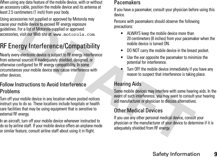 Safety Information9When using any data feature of the mobile device, with or without an accessory cable, position the mobile device and its antenna at least 2.5 centimeters (1 inch) from your body.Using accessories not supplied or approved by Motorola may cause your mobile device to exceed RF energy exposure guidelines. For a list of Motorola-supplied or approved accessories, visit our Web site at: www.motorola.com.RF Energy Interference/CompatibilityNearly every electronic device is subject to RF energy interference from external sources if inadequately shielded, designed, or otherwise configured for RF energy compatibility. In some circumstances your mobile device may cause interference with other devices.Follow Instructions to Avoid Interference ProblemsTurn off your mobile device in any location where posted notices instruct you to do so. These locations include hospitals or health care facilities that may be using equipment that is sensitive to external RF energy.In an aircraft, turn off your mobile device whenever instructed to do so by airline staff. If your mobile device offers an airplane mode or similar feature, consult airline staff about using it in flight.PacemakersIf you have a pacemaker, consult your physician before using this device.Persons with pacemakers should observe the following precautions:•ALWAYS keep the mobile device more than 20 centimeters (8 inches) from your pacemaker when the mobile device is turned ON.•DO NOT carry the mobile device in the breast pocket.•Use the ear opposite the pacemaker to minimize the potential for interference.•Turn OFF the mobile device immediately if you have any reason to suspect that interference is taking place.Hearing AidsSome mobile devices may interfere with some hearing aids. In the event of such interference, you may want to consult your hearing aid manufacturer or physician to discuss alternatives.Other Medical DevicesIf you use any other personal medical device, consult your physician or the manufacturer of your device to determine if it is adequately shielded from RF energy.