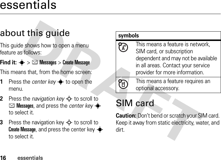 16essentialsessentialsabout this guideThis guide shows how to open a menu feature as follows:Find it: s &gt;eMessages &gt;Create MessageThis means that, from the home screen:  1Press the center keys to open the menu.2Press the navigation keyS to scroll to eMessages, and press the center keys to select it.3Press the navigation keyS to scroll to Create Message, and press the center keys to select it.SIM cardCaution: Don’t bend or scratch your SIM card. Keep it away from static electricity, water, and dirt.symbolsThis means a feature is network, SIM card, or subscription dependent and may not be available in all areas. Contact your service provider for more information.This means a feature requires an optional accessory.