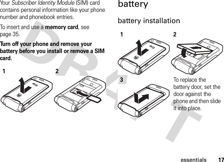 17essentialsYo u r   Subscriber Identity Module (SIM) card contains personal information like your phone number and phonebook entries.To insert and use a memory card, see page 35.Turn off your phone and remove your battery before you install or remove a SIM card. batterybattery installation 12123To replace the battery door, set the door against the phone and then slide it into place.