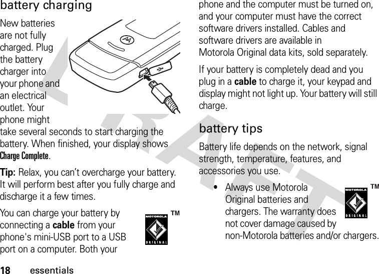 18essentialsbattery chargingNew batteries are not fully charged. Plug the battery charger into your phone and an electrical outlet. Your phone might take several seconds to start charging the battery. When finished, your display shows Charge Complete.Tip: Relax, you can’t overcharge your battery. It will perform best after you fully charge and discharge it a few times.You can charge your battery by connecting a cable from your phone&apos;s mini-USB port to a USB port on a computer. Both your phone and the computer must be turned on, and your computer must have the correct software drivers installed. Cables and software drivers are available in Motorola Original data kits, sold separately.If your battery is completely dead and you plug in a cable to charge it, your keypad and display might not light up. Your battery will still charge.battery tipsBattery life depends on the network, signal strength, temperature, features, and accessories you use.•Always use Motorola Original batteries and chargers. The warranty does not cover damage caused by non-Motorola batteries and/or chargers.