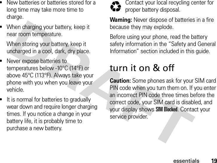 19essentials•New batteries or batteries stored for a long time may take more time to charge.•When charging your battery, keep it near room temperature.When storing your battery, keep it uncharged in a cool, dark, dry place.•Never expose batteries to temperatures below -10°C (14°F) or above 45°C (113°F). Always take your phone with you when you leave your vehicle.•It is normal for batteries to gradually wear down and require longer charging times. If you notice a change in your battery life, it is probably time to purchase a new battery.Contact your local recycling center for proper battery disposal.Warning: Never dispose of batteries in a fire because they may explode. Before using your phone, read the battery safety information in the “Safety and General Information” section included in this guide.turn it on &amp; offCaution: Some phones ask for your SIM card PIN code when you turn them on. If you enter an incorrect PIN code three times before the correct code, your SIM card is disabled, and your display shows SIM Blocked. Contact your service provider.032375o