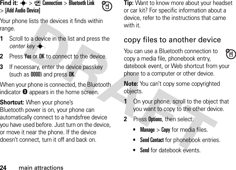 24main attractionsFind it: s&gt;LConnection &gt;Bluetooth Link &gt;[Add Audio Device]Your phone lists the devices it finds within range.  1Scroll to a device in the list and press the center keys.2Press YesorOK to connect to the device.3If necessary, enter the device passkey (such as 0000) and press OK.When your phone is connected, the Bluetooth indicator O appears in the home screen.Shortcut: When your phone’s Bluetooth power is on, your phone can automatically connect to a handsfree device you have used before. Just turn on the device, or move it near the phone. If the device doesn’t connect, turn it off and back on.Tip: Want to know more about your headset or car kit? For specific information about a device, refer to the instructions that came with it.copy files to another deviceYou can use a Bluetooth connection to copy a media file, phonebook entry, datebook event, or Web shortcut from your phone to a computer or other device.Note: You can’t copy some copyrighted objects.  1On your phone, scroll to the object that you want to copy to the other device.2Press Options, then select:•Manage &gt;Copy for media files.•Send Contact for phonebook entries.•Send for datebook events.