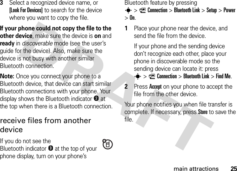 25main attractions3Select a recognized device name, or [Look For Devices] to search for the device where you want to copy the file.If your phone could not copy the file to the other device, make sure the device is on and ready in discoverable mode (see the user’s guide for the device). Also, make sure the device is not busy with another similar Bluetooth connection.Note: Once you connect your phone to a Bluetooth device, that device can start similar Bluetooth connections with your phone. Your display shows the Bluetooth indicatorO at the top when there is a Bluetooth connection.receive files from another deviceIf you do not see the Bluetooth indicatorO at the top of your phone display, turn on your phone’s Bluetooth feature by pressing s&gt;LConnection &gt;Bluetooth Link &gt;Setup &gt;Power &gt;On.  1Place your phone near the device, and send the file from the device.If your phone and the sending device don’t recognize each other, place your phone in discoverable mode so the sending device can locate it: press s&gt;LConnection &gt;Bluetooth Link &gt;Find Me.2Press Accept on your phone to accept the file from the other device.Your phone notifies you when file transfer is complete. If necessary, press Store to save the file.