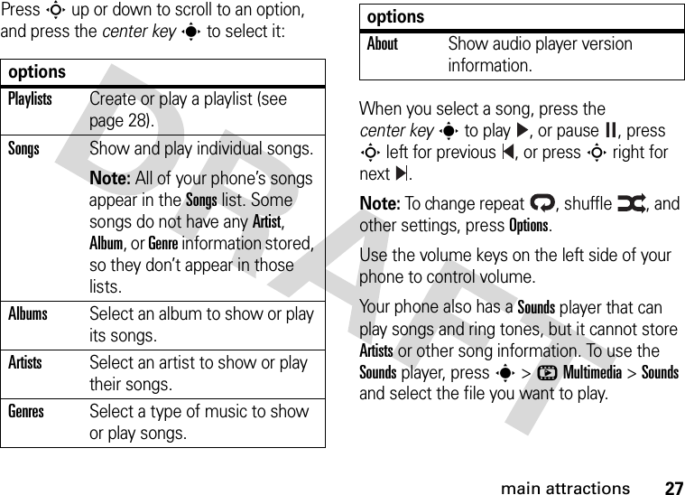 27main attractionsPress S up or down to scroll to an option, and press the center keys to select it:When you select a song, press the center keys to play , or pause , press S left for previous , or press S right for next .Note: To change repeat , shuffle , and other settings, press Options.Use the volume keys on the left side of your phone to control volume.Your phone also has a Sounds player that can play songs and ring tones, but it cannot store Artists or other song information. To use the Sounds player, press s&gt;hMultimedia &gt;Sounds and select the file you want to play.optionsPlaylistsCreate or play a playlist (see page 28).SongsShow and play individual songs.Note: All of your phone’s songs appear in the Songs list. Some songs do not have any Artist, Album, or Genre information stored, so they don’t appear in those lists.AlbumsSelect an album to show or play its songs.ArtistsSelect an artist to show or play their songs.GenresSelect a type of music to show or play songs.AboutShow audio player version information.options