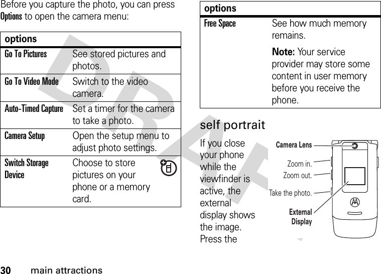 30main attractionsBefore you capture the photo, you can press Options to open the camera menu:self portraitIf you close your phone while the viewfinder is active, the external display shows the image. Press the optionsGo To PicturesSee stored pictures and photos.Go To Video ModeSwitch to the video camera.Auto-Timed CaptureSet a timer for the camera to take a photo.CameraSetupOpen the setup menu to adjust photo settings.Switch Storage DeviceChoose to store pictures on your phone or a memory card.Free SpaceSee how much memory remains.Note: Your service provider may store some content in user memory before you receive the phone.optionsZoom out.Take the photo.Zoom in.Camera LensExternal Display