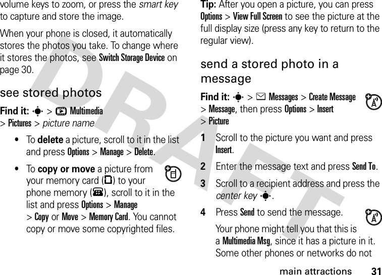 31main attractionsvolume keys to zoom, or press the smart key to capture and store the image.When your phone is closed, it automatically stores the photos you take. To change where it stores the photos, see Switch StorageDevice on page 30.see stored photosFind it: s&gt;hMultimedia &gt;Pictures&gt;picture name•To delete a picture, scroll to it in the list and press Options&gt;Manage &gt;Delete.•To copy or move a picture from your memory card (©) to your phone memory (®), scroll to it in the list and press Options&gt;Manage &gt;CopyorMove &gt;Memory Card. You cannot copy or move some copyrighted files.Tip: After you open a picture, you can press Options&gt;View Full Screen to see the picture at the full display size (press any key to return to the regular view).send a stored photo in a messageFind it: s&gt;eMessages &gt;Create Message &gt;Message, then pressOptions&gt;Insert &gt;Picture  1Scroll to the picture you want and press Insert.2Enter the message text and press Send To.3Scroll to a recipient address and press the center keys.4Press Send to send the message.Your phone might tell you that this is a MultimediaMsg, since it has a picture in it. Some other phones or networks do not 