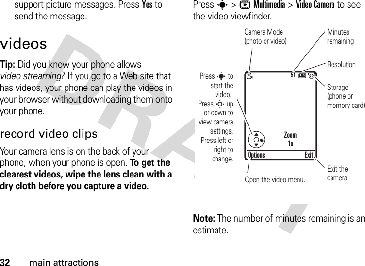 32main attractionssupport picture messages. Press Yes to send the message.videosTip: Did you know your phone allows video streaming? If you go to a Web site that has videos, your phone can play the videos in your browser without downloading them onto your phone.record video clipsYour camera lens is on the back of your phone, when your phone is open. To get the clearest videos, wipe the lens clean with a dry cloth before you capture a video.Press s &gt;hMultimedia &gt;Video Camera to see the video viewfinder.Note: The number of minutes remaining is an estimate.Zoom1x51Press s to start the video. Press S up or down to view camera settings. Press left or right to change.Open the video menu.Exit the camera.Options ExitCamera Mode (photo or video)Minutes remainingStorage (phone or memory card)Resolution