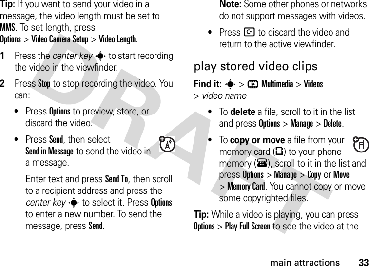 33main attractionsTip: If you want to send your video in a message, the video length must be set to MMS. To set length, press Options&gt;Video CameraSetup &gt;Video Length.  1Press the center keys to start recording the video in the viewfinder.2Press Stop to stop recording the video. You can:•Press Options to preview, store, or discard the video.•Press Send, then select Send in Message to send the video in a message.Enter text and press Send To, then scroll to a recipient address and press the center keys to select it. Press Options to enter a new number. To send the message, press Send.Note: Some other phones or networks do not support messages with videos.•Press D to discard the video and return to the active viewfinder.play stored video clipsFind it: s&gt;hMultimedia &gt;Videos &gt;video name•To delete a file, scroll to it in the list and press Options&gt;Manage &gt;Delete.•To copy or move a file from your memory card (©) to your phone memory (®), scroll to it in the list and press Options&gt;Manage &gt;CopyorMove &gt;Memory Card. You cannot copy or move some copyrighted files.Tip: While a video is playing, you can press Options&gt;PlayFullScreen to see the video at the 