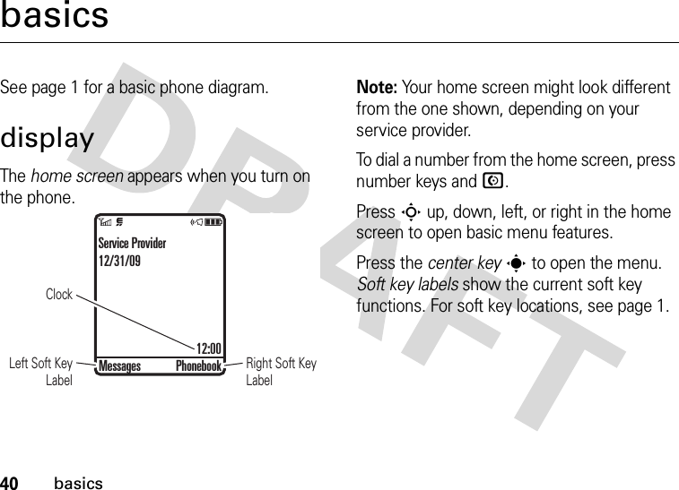 40basicsbasicsSee page 1 for a basic phone diagram.displayThe home screen appears when you turn on the phone.Note: Your home screen might look different from the one shown, depending on your service provider.To dial a number from the home screen, press number keys and N.Press S up, down, left, or right in the home screen to open basic menu features.Press the center keys to open the menu. Soft key labels show the current soft key functions. For soft key locations, see page 1.ClockRight Soft Key LabelLeft Soft Key LabelService Provider12/31/0912:00Messages Phonebook