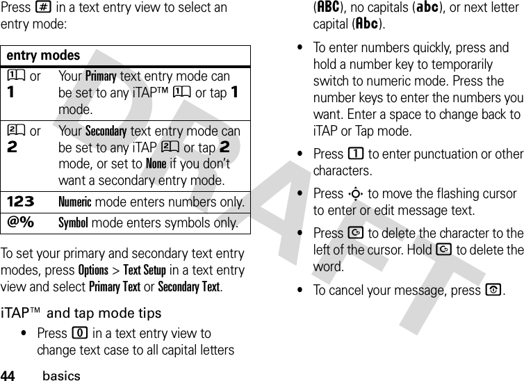 44basicsPress # in a text entry view to select an entry mode:To set your primary and secondary text entry modes, press Options&gt;Text Setup in a text entry view and select Primary Text or Secondary Text.iTAP™ and tap mode tips•Press 0 in a text entry view to change text case to all capital letters (á), no capitals (Á), or next letter capital (Â).•To enter numbers quickly, press and hold a number key to temporarily switch to numeric mode. Press the number keys to enter the numbers you want. Enter a space to change back to iTAP or Tap mode.•Press 1 to enter punctuation or other characters.•Press S to move the flashing cursor to enter or edit message text.•Press D to delete the character to the left of the cursor. Hold D to delete the word.•To cancel your message, press O.entry modesÛor ÔYo u r  Primary text entry mode can be set to any iTAP™Û or tapÔ mode.Ú or ÕYo u r  Secondary text entry mode can be set to any iTAPÚ or tapÕ mode, or set to None if you don’t want a secondary entry mode.ÃNumeric mode enters numbers only.ÄSymbol mode enters symbols only.