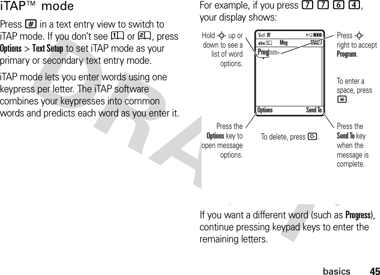 45basicsiTAP™ modePress # in a text entry view to switch to iTAP mode. If you don’t see Û or Ú, press Options&gt;Text Setup to set iTAP mode as your primary or secondary text entry mode.iTAP mode lets you enter words using one keypress per letter. The iTAP software combines your keypresses into common words and predicts each word as you enter it.For example, if you press 7764, your display shows:If you want a different word (such as Progress), continue pressing keypad keys to enter the remaining letters. Press the Options key to open message options.Press S right to accept Program. To enter a space, press *. To delete, press D. Hold S up or down to see a list of word options.Press the Send To key when the message is complete. Options Send ToSMS:7MsgProgram