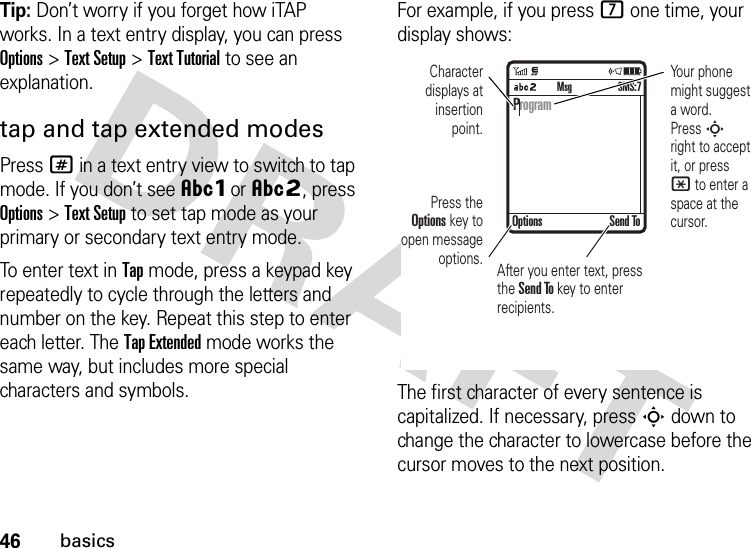 46basicsTip: Don’t worry if you forget how iTAP works. In a text entry display, you can press Options&gt;Text Setup&gt;Text Tutorial to see an explanation.tap and tap extended modesPress # in a text entry view to switch to tap mode. If you don’t see ÂÔor ÂÕ, press Options&gt;Text Setup to set tap mode as your primary or secondary text entry mode.To enter text in Tap mode, press a keypad key repeatedly to cycle through the letters and number on the key. Repeat this step to enter each letter. The Tap Extended mode works the same way, but includes more special characters and symbols.For example, if you press 7 one time, your display shows:The first character of every sentence is capitalized. If necessary, press S down to change the character to lowercase before the cursor moves to the next position. ProgramOptions Send ToSMS:7MsgPress the Options key to open message options.Character displays at insertion point.Your phone might suggest a word. Press S right to accept it, or press * to enter a space at the cursor. After you enter text, press the Send To key to enter  recipients.