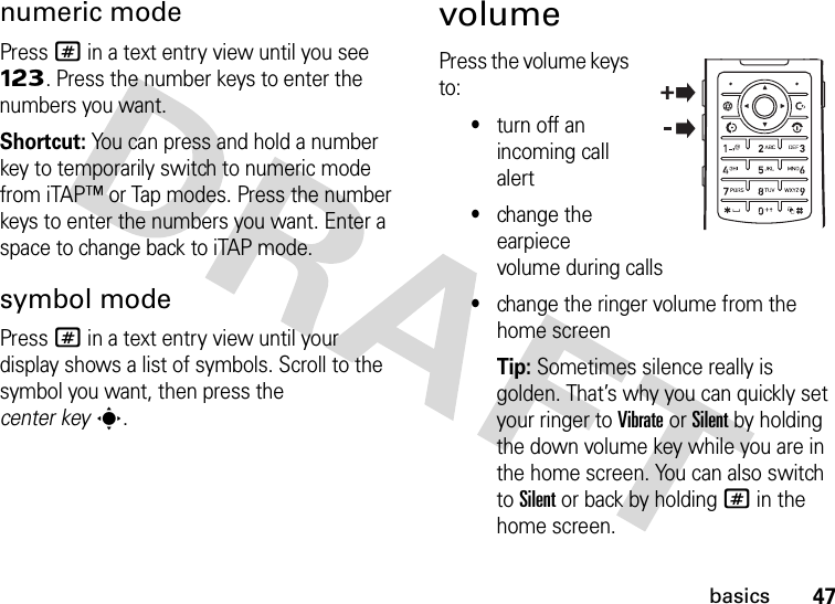 47basicsnumeric modePress # in a text entry view until you see Ã. Press the number keys to enter the numbers you want.Shortcut: You can press and hold a number key to temporarily switch to numeric mode from iTAP™ or Tap modes. Press the number keys to enter the numbers you want. Enter a space to change back to iTAP mode.symbol modePress # in a text entry view until your display shows a list of symbols. Scroll to the symbol you want, then press the center keys.volumePress the volume keys to:•turn off an incoming call alert•change the earpiece volume during calls•change the ringer volume from the home screenTip: Sometimes silence really is golden. That’s why you can quickly set your ringer to Vibrate or Silent by holding the down volume key while you are in the home screen. You can also switch to Silent or back by holding # in the home screen.