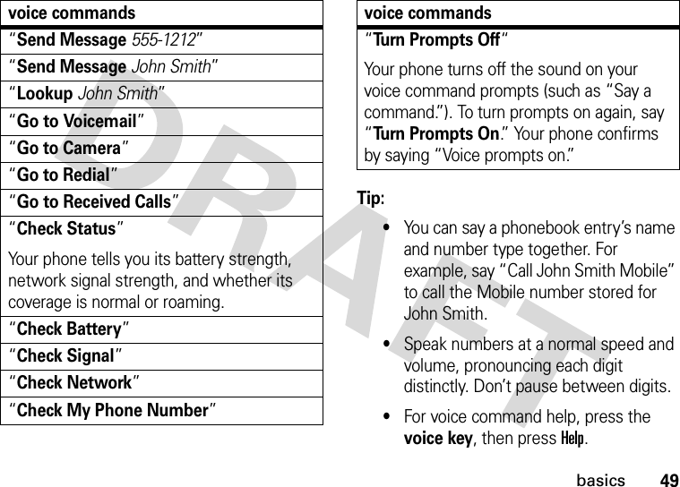 49basicsTip: •You can say a phonebook entry’s name and number type together. For example, say “Call John Smith Mobile” to call the Mobile number stored for John Smith.•Speak numbers at a normal speed and volume, pronouncing each digit distinctly. Don’t pause between digits.•For voice command help, press the voice key, then press Help.“Send Message555-1212”“Send MessageJohn Smith”“LookupJohn Smith”“Go to Voicemail”“Go to Camera”“Go to Redial”“Go to Received Calls”“Check Status”Your phone tells you its battery strength, network signal strength, and whether its coverage is normal or roaming.“Check Battery”“Check Signal”“Check Network”“Check My Phone Number”voice commands“Turn Prompts Off“Your phone turns off the sound on your voice command prompts (such as “Say a command.”). To turn prompts on again, say “Turn Prompts On.” Your phone confirms by saying “Voice prompts on.”voice commands