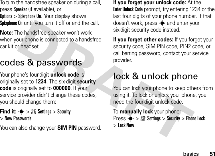 51basicsTo turn the handsfree speaker on during a call, press Speaker(if available), or Options&gt;Spkrphone On. Your display shows Spkrphone On until you turn it off or end the call.Note: The handsfree speaker won’t work when your phone is connected to a handsfree car kit or headset.codes &amp; passwordsYour phone’s four-digit unlock code is originally set to 1234. The six-digit security code is originally set to 000000. If your service provider didn’t change these codes, you should change them:Find it: s &gt;wSettings &gt;Security &gt;New PasswordsYou can also change your SIM PIN password.If you forget your unlock code:At the Enter Unlock Code prompt, try entering 1234 or the last four digits of your phone number. If that doesn’t work, press s and enter your six-digit security code instead.If you forget other codes: If you forget your security code, SIM PIN code, PIN2 code, or call barring password, contact your service provider.lock &amp; unlock phoneYou can lock your phone to keep others from using it. To lock or unlock your phone, you need the four-digit unlock code.To manually lock your phone: Presss&gt;wSettings&gt;Security &gt;Phone Lock &gt;Lock Now.