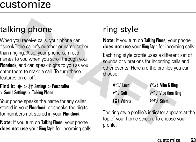 53customizecustomizetalking phoneWhen you receive calls, your phone can “speak” the caller’s number or name rather than ringing. Also, your phone can read names to you when you scroll through your Phonebook, and can speak digits to you as you enter them to make a call. To turn these features on or off: Find it: s&gt;wSettings &gt;Personalize &gt;Sound Settings &gt;TalkingPhoneYour phone speaks the name for any caller stored in your Phonebook, or speaks the digits for numbers not stored in your Phonebook.Note: If you turn on TalkingPhone, your phone does not use your RingStyle for incoming calls.ring styleNote: If you turn on TalkingPhone, your phone does not use your RingStyle for incoming calls.Each ring style profile uses a different set of sounds or vibrations for incoming calls and other events. Here are the profiles you can choose:The ring style profile’s indicator appears at the top of your home screen. To choose your profile:õLoud ÌVibe &amp;RingôSoft öVibe then RingÎVibrate ÍSilent