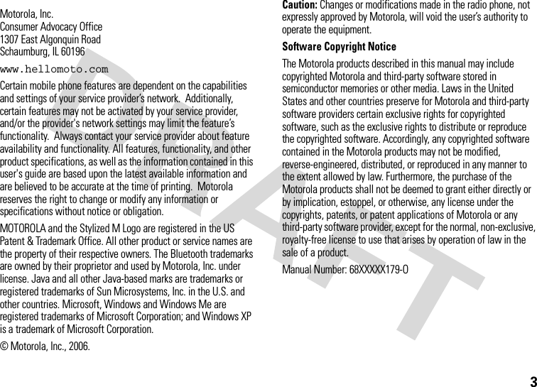 3 Motorola, Inc.Consumer Advocacy Office1307 East Algonquin RoadSchaumburg, IL 60196www.hellomoto.comCertain mobile phone features are dependent on the capabilities and settings of your service provider’s network.  Additionally, certain features may not be activated by your service provider, and/or the provider&apos;s network settings may limit the feature’s functionality.  Always contact your service provider about feature availability and functionality. All features, functionality, and other product specifications, as well as the information contained in this user&apos;s guide are based upon the latest available information and are believed to be accurate at the time of printing.  Motorola reserves the right to change or modify any information or specifications without notice or obligation.MOTOROLA and the Stylized M Logo are registered in the US Patent &amp; Trademark Office. All other product or service names are the property of their respective owners. The Bluetooth trademarks are owned by their proprietor and used by Motorola, Inc. under license. Java and all other Java-based marks are trademarks or registered trademarks of Sun Microsystems, Inc. in the U.S. and other countries. Microsoft, Windows and Windows Me are registered trademarks of Microsoft Corporation; and Windows XP is a trademark of Microsoft Corporation. © Motorola, Inc., 2006.Caution: Changes or modifications made in the radio phone, not expressly approved by Motorola, will void the user’s authority to operate the equipment.Software Copyright Notice The Motorola products described in this manual may include copyrighted Motorola and third-party software stored in semiconductor memories or other media. Laws in the United States and other countries preserve for Motorola and third-party software providers certain exclusive rights for copyrighted software, such as the exclusive rights to distribute or reproduce the copyrighted software. Accordingly, any copyrighted software contained in the Motorola products may not be modified, reverse-engineered, distributed, or reproduced in any manner to the extent allowed by law. Furthermore, the purchase of the Motorola products shall not be deemed to grant either directly or by implication, estoppel, or otherwise, any license under the copyrights, patents, or patent applications of Motorola or any third-party software provider, except for the normal, non-exclusive, royalty-free license to use that arises by operation of law in the sale of a product.Manual Number: 68XXXXX179-O