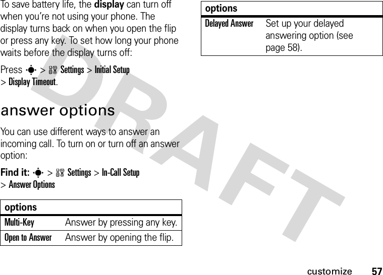 57customizeTo save battery life, the display can turn off when you’re not using your phone. The display turns back on when you open the flip or press any key. To set how long your phone waits before the display turns off:Press s&gt;wSettings &gt;Initial Setup &gt;Display Timeout.answer optionsYou can use different ways to answer an incoming call. To turn on or turn off an answer option:Find it: s&gt;wSettings &gt;In-Call Setup &gt;Answer OptionsoptionsMulti-Key Answer by pressing any key.Open to AnswerAnswer by opening the flip.Delayed AnswerSet up your delayed answering option (see page 58).options