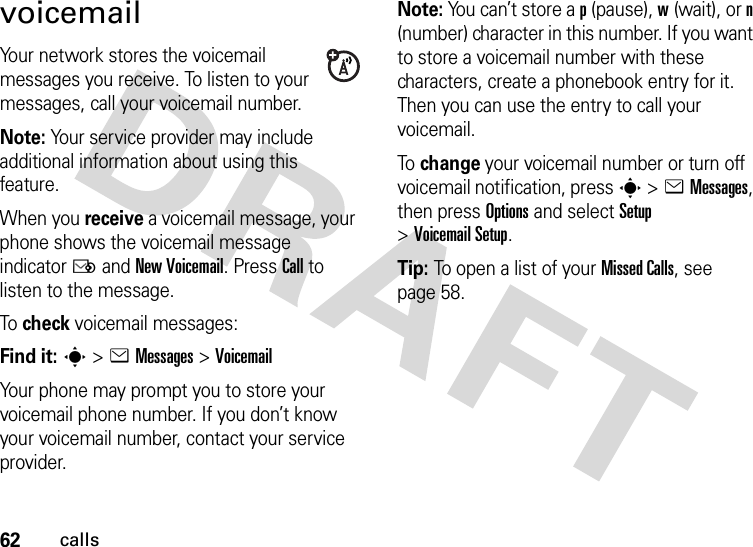 62callsvoicemailYour network stores the voicemail messages you receive. To listen to your messages, call your voicemail number.Note: Your service provider may include additional information about using this feature.When you receive a voicemail message, your phone shows the voicemail message indicator Ë and New Voicemail. Press Call to listen to the message.To  check voicemail messages:Find it: s &gt;eMessages &gt;VoicemailYour phone may prompt you to store your voicemail phone number. If you don’t know your voicemail number, contact your service provider.Note: You can’t store a p (pause), w (wait), or n (number) character in this number. If you want to store a voicemail number with these characters, create a phonebook entry for it. Then you can use the entry to call your voicemail.To  change your voicemail number or turn off voicemail notification, press s &gt;eMessages, then press Options and select Setup &gt;Voicemail Setup.Tip: To open a list of your Missed Calls, see page 58.