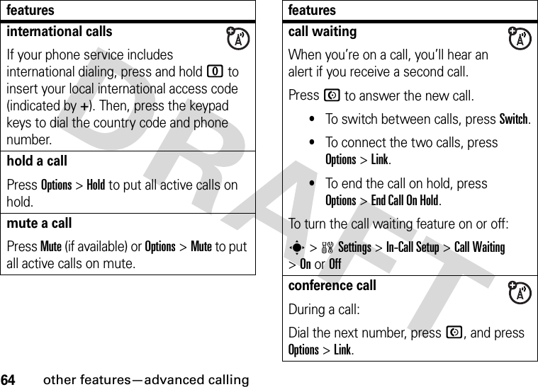 64other features—advanced callinginternational callsIf your phone service includes international dialing, press and hold 0 to insert your local international access code (indicated by +). Then, press the keypad keys to dial the country code and phone number.hold a callPress Options&gt;Hold to put all active calls on hold.mute a callPress Mute (if available) or Options&gt;Mute to put all active calls on mute.featurescall waitingWhen you’re on a call, you’ll hear an alert if you receive a second call.Press N to answer the new call.•To switch between calls, press Switch.•To connect the two calls, press Options&gt;Link.•To end the call on hold, press Options&gt;End Call On Hold.To turn the call waiting feature on or off:s&gt;wSettings &gt;In-Call Setup &gt;Call Waiting &gt;OnorOffconference callDuring a call:Dial the next number, press N, and press Options&gt;Link.features