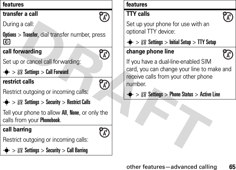 other features—advanced calling65transfer a callDuring a call:Options &gt;Transfer, dial transfer number, press Ncall forwardingSet up or cancel call forwarding:s&gt;wSettings &gt;Call Forwardrestrict callsRestrict outgoing or incoming calls:s&gt;wSettings &gt;Security &gt;Restrict CallsTell your phone to allow All, None, or only the calls from your Phonebook.call barringRestrict outgoing or incoming calls:s&gt;wSettings &gt;Security &gt;Call BarringfeaturesTTY callsSet up your phone for use with an optional TTY device:s&gt;wSettings &gt;Initial Setup &gt;TTY Setupchange phone lineIf you have a dual-line-enabled SIM card, you can change your line to make and receive calls from your other phone number.s&gt;wSettings &gt;Phone Status &gt;Active Linefeatures