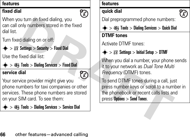 66other features—advanced callingfixed dial When you turn on fixed dialing, you can call only numbers stored in the fixed dial list.Turn fixed dialing on or off:s&gt;wSettings &gt;Security &gt;Fixed DialUse the fixed dial list:s&gt;ÉTools &gt;DialingServices &gt;Fixed Dialservice dial Your service provider might give you phone numbers for taxi companies or other services. These phone numbers are stored on your SIM card. To see them:s&gt;ÉTools &gt;DialingServices &gt;Service Dialfeaturesquick dialDial preprogrammed phone numbers:s&gt;ÉTools &gt;DialingServices &gt;Quick DialDTMF tones Activate DTMF tones:s&gt;wSettings &gt;Initial Setup &gt;DTMFWhen you dial a number, your phone sends it to your network as Dual Tone Multi Frequency (DTMF) tones.To send DTMF tones during a call, just press number keys or scroll to a number in the phonebook or recent calls lists and press Options&gt;Send Tones.features