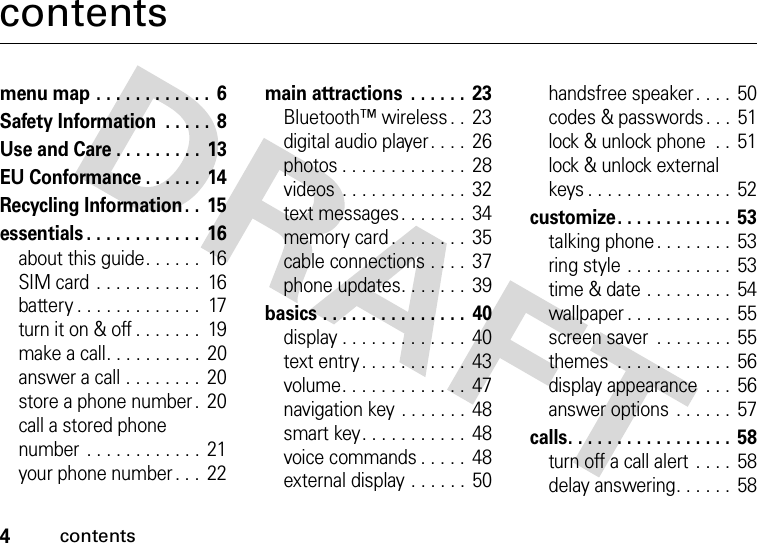 4contentscontentsmenu map . . . . . . . . . . . .  6Safety Information  . . . . .  8Use and Care . . . . . . . . .  13EU Conformance . . . . . .  14Recycling Information. .  15essentials . . . . . . . . . . . .  16about this guide. . . . . .  16SIM card . . . . . . . . . . .  16battery . . . . . . . . . . . . .  17turn it on &amp; off . . . . . . .  19make a call. . . . . . . . . .  20answer a call . . . . . . . .  20store a phone number .  20call a stored phone number  . . . . . . . . . . . . 21your phone number . . .  22main attractions  . . . . . .  23Bluetooth™ wireless . .  23digital audio player . . . .  26photos . . . . . . . . . . . . .  28videos  . . . . . . . . . . . . .  32text messages. . . . . . .  34memory card . . . . . . . .  35cable connections . . . .  37phone updates. . . . . . .  39basics . . . . . . . . . . . . . . .  40display . . . . . . . . . . . . .  40text entry . . . . . . . . . . .  43volume. . . . . . . . . . . . .  47navigation key . . . . . . . 48smart key. . . . . . . . . . .  48voice commands . . . . .  48external display . . . . . .  50handsfree speaker . . . .  50codes &amp; passwords . . .  51lock &amp; unlock phone  . .  51lock &amp; unlock external keys . . . . . . . . . . . . . . .  52customize. . . . . . . . . . . .  53talking phone. . . . . . . .  53ring style . . . . . . . . . . . 53time &amp; date . . . . . . . . . 54wallpaper . . . . . . . . . . .  55screen saver  . . . . . . . . 55themes  . . . . . . . . . . . .  56display appearance  . . .  56answer options . . . . . .  57calls. . . . . . . . . . . . . . . . . 58turn off a call alert  . . . .  58delay answering. . . . . .  58