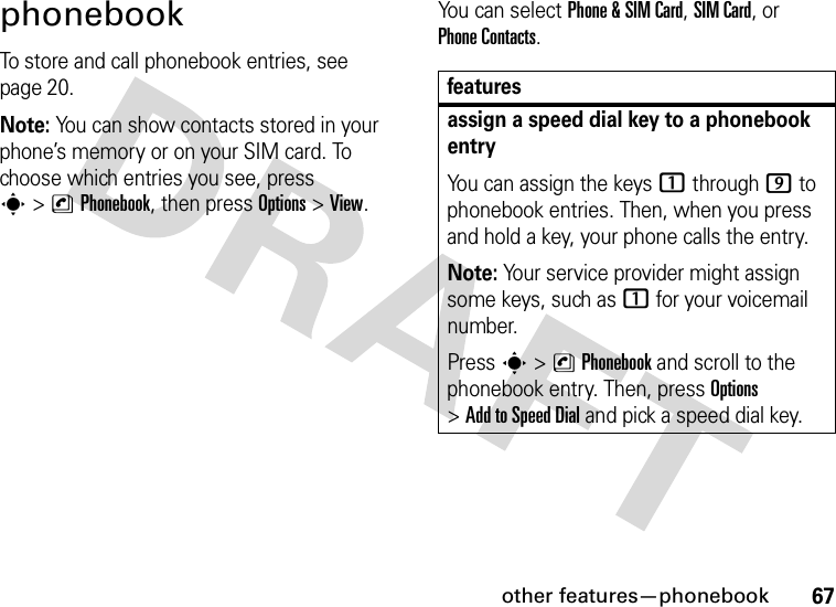 other features—phonebook67phonebookTo store and call phonebook entries, see page 20.Note: You can show contacts stored in your phone’s memory or on your SIM card. To choose which entries you see, press s&gt;nPhonebook, then press Options&gt;View. You can select Phone &amp;SIM Card, SIM Card, or Phone Contacts.featuresassign a speed dial key to a phonebook entryYou can assign the keys 1 through 9 to phonebook entries. Then, when you press and hold a key, your phone calls the entry.Note: Your service provider might assign some keys, such as 1 for your voicemail number.Press s &gt;nPhonebook and scroll to the phonebook entry. Then, press Options &gt;AddtoSpeedDial and pick a speed dial key.