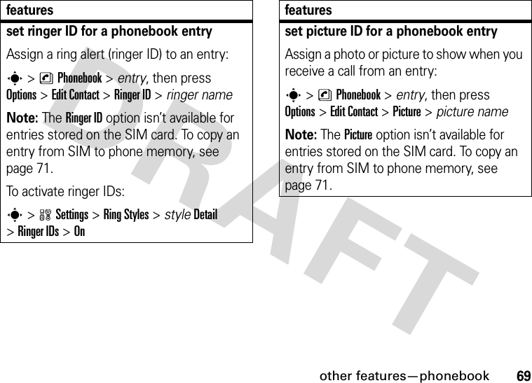 other features—phonebook69set ringer ID for a phonebook entryAssign a ring alert (ringer ID) to an entry:s&gt;nPhonebook &gt; entry, then press Options&gt;Edit Contact &gt;Ringer ID &gt; ringer nameNote: The Ringer ID option isn’t available for entries stored on the SIM card. To copy an entry from SIM to phone memory, see page 71.To activate ringer IDs:s&gt;wSettings &gt;RingStyles &gt; styleDetail &gt;Ringer IDs &gt;Onfeaturesset picture ID for a phonebook entryAssign a photo or picture to show when you receive a call from an entry:s&gt;nPhonebook &gt; entry, then press Options&gt;Edit Contact &gt;Picture &gt; picture nameNote: The Picture option isn’t available for entries stored on the SIM card. To copy an entry from SIM to phone memory, see page 71.features