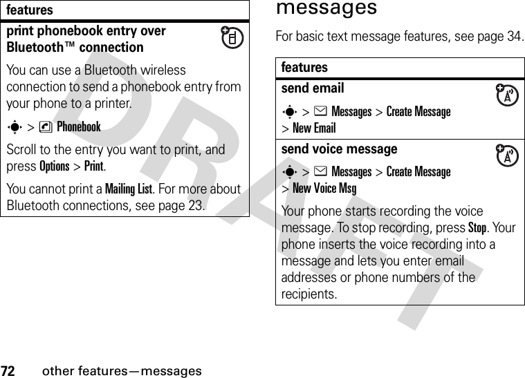 72other features—messagesmessagesFor basic text message features, see page 34.print phonebook entry over Bluetooth™ connectionYou can use a Bluetooth wireless connection to send a phonebook entry from your phone to a printer.s&gt;nPhonebookScroll to the entry you want to print, and press Options&gt;Print.You cannot print a MailingList. For more about Bluetooth connections, see page 23.featuresfeaturessend emails&gt;eMessages &gt;Create Message &gt;New Emailsend voice messages&gt;eMessages &gt;Create Message &gt;New Voice MsgYour phone starts recording the voice message. To stop recording, press Stop. Your phone inserts the voice recording into a message and lets you enter email addresses or phone numbers of the recipients. 