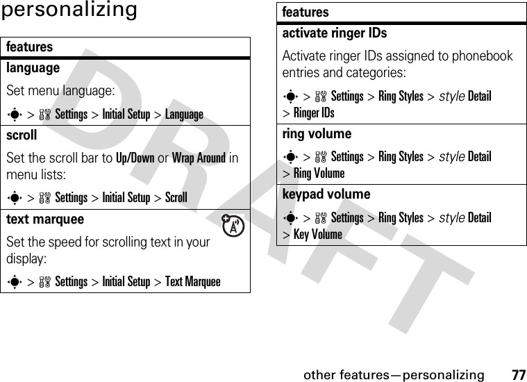 other features—personalizing77personalizingfeatureslanguageSet menu language:s&gt;wSettings &gt;Initial Setup &gt;LanguagescrollSet the scroll bar to Up/Down or Wrap Around in menu lists:s&gt;wSettings &gt;Initial Setup &gt;Scrolltext marqueeSet the speed for scrolling text in your display:s&gt;wSettings &gt;Initial Setup &gt;Text Marqueeactivate ringer IDs Activate ringer IDs assigned to phonebook entries and categories:s&gt;wSettings &gt;RingStyles &gt; styleDetail &gt;Ringer IDsring volumes&gt;wSettings &gt;RingStyles &gt; styleDetail &gt;RingVolumekeypad volumes&gt;wSettings &gt;RingStyles &gt; styleDetail &gt;Key Volumefeatures