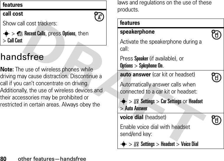 80other features—handsfreehandsfreeNote: The use of wireless phones while driving may cause distraction. Discontinue a call if you can’t concentrate on driving. Additionally, the use of wireless devices and their accessories may be prohibited or restricted in certain areas. Always obey the laws and regulations on the use of these products. call costShow call cost trackers:s&gt;sRecent Calls, press Options, then &gt;Call CostfeaturesfeaturesspeakerphoneActivate the speakerphone during a call:Press Speaker (if available), or Options&gt;Spkrphone On.auto answer (car kit or headset)Automatically answer calls when connected to a car kit or headset:s&gt;wSettings &gt;Car Settings or Headset &gt;Auto Answervoice dial (headset)Enable voice dial with headset send/end key:s&gt;wSettings &gt;Headset &gt;Voice Dial