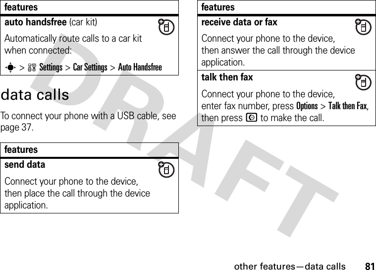 other features—data calls81data callsTo connect your phone with a USB cable, see page 37.auto handsfree (car kit)Automatically route calls to a car kit when connected:s&gt;wSettings &gt;Car Settings &gt;Auto Handsfreefeaturessend dataConnect your phone to the device, then place the call through the device application.featuresreceive data or faxConnect your phone to the device, then answer the call through the device application.talk then faxConnect your phone to the device, enter fax number, press Options&gt;Talk then Fax, then press N to make the call.features