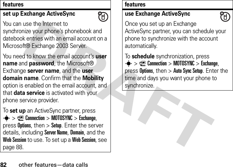 82other features—data callsset up Exchange ActiveSyncYou can use the Internet to synchronize your phone’s phonebook and datebook entries with an email account on a Microsoft® Exchange 2003 Server.You need to know the email account’s user name and password, the Microsoft® Exchange server name, and the user domain name. Confirm that the Mobility option is enabled on the email account, and that data service is activated with your phone service provider.To set up an ActiveSync partner, press s&gt;LConnection &gt;MOTOSYNC &gt;Exchange, press Options, then &gt;Setup. Enter the server details, including Server Name, Domain, and the Web Session to use. To set up a Web Session, see page 88.featuresuse Exchange ActiveSyncOnce you set up an Exchange ActiveSync partner, you can schedule your phone to synchronize with the account automatically.To schedule synchronization, press s&gt;LConnection &gt;MOTOSYNC &gt;Exchange, press Options, then &gt;Auto Sync Setup. Enter the time and days you want your phone to synchronize.features