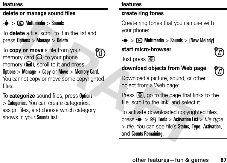 other features—fun &amp; games87delete or manage sound filess&gt;hMultimedia &gt;SoundsTo delete a file, scroll to it in the list and press Options&gt;Manage &gt;Delete.To copy or move a file from your memory card (©) to your phone memory (®), scroll to it and press Options&gt;Manage &gt;CopyorMove &gt;Memory Card. You cannot copy or move some copyrighted files.To categorize sound files, press Options &gt;Categories. You can create categories, assign files, and choose which category shows in your Sounds list.featurescreate ring tonesCreate ring tones that you can use with your phone:s&gt;hMultimedia &gt;Sounds &gt;[New Melody]start micro-browserJust press L.download objects from Web pageDownload a picture, sound, or other object from a Web page:Press L, go to the page that links to the file, scroll to the link, and select it.To activate downloaded copyrighted files, press s&gt;ÉTools &gt;Activation List &gt; file type &gt;file. You can see file’s Status, Type, Activation, and Counts Remaining.features