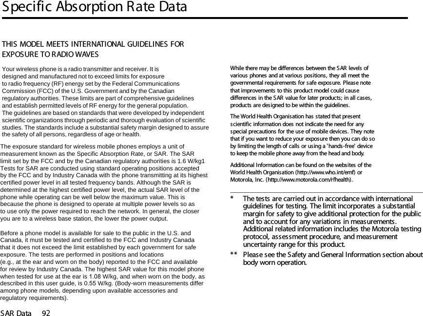 Specific Absorption Rate DataSAR Data 9214SAR DataTHIS MODEL MEETS INTERNATIONAL GUIDELINES FOR EXPOSURE TO RADIO WAVES Your wireless phone is a radio transmitter and receiver. It is designed and manufactured not to exceed limits for exposureto radio frequency (RF) energy set by the Federal CommunicationsCommission (FCC) of the U.S. Government and by the Canadianregulatory authorities. These limits are part of comprehensive guidelinesand establish permitted levels of RF energy for the general population. The guidelines are based on standards that were developed by independent scientific organizations through periodic and thorough evaluation of scientificstudies. The standards include a substantial safety margin designed to assure the safety of all persons, regardless of age or health. The exposure standard for wireless mobile phones employs a unit ofmeasurement known as the Specific Absorption Rate, or SAR. The SARlimit set by the FCC and by the Canadian regulatory authorities is 1.6 W/kg1Tests for SAR are conducted using standard operating positions acceptedby the FCC and by Industry Canada with the phone transmitting at its highestcertified power level in all tested frequency bands. Although the SAR is determined at the highest certified power level, the actual SAR level of the phone while operating can be well below the maximum value. This is because the phone is designed to operate at multiple power levels so as to use only the power required to reach the network. In general, the closeryou are to a wireless base station, the lower the power output.  Before a phone model is available for sale to the public in the U.S. and Canada, it must be tested and certified to the FCC and Industry Canada that it does not exceed the limit established by each government for safeexposure. The tests are performed in positions and locations (e.g., at the ear and worn on the body) reported to the FCC and availablefor review by Industry Canada. The highest SAR value for this model phonewhen tested for use at the ear is 1.08 W/kg, and when worn on the body, as described in this user guide, is 0.55 W/kg. (Body-worn measurements differamong phone models, depending upon available accessories andregulatory requirements).While there may be differences between the SAR levels of various phones and at various positions, they all meet the governmental requirements for safe exposure. Please note that improvements to this product model could cause differences in the SAR value for later products; in all cases, products are designed to be within the guidelines.The World Health Organisation has stated that present scientific information does not indicate the need for any special precautions for the use of mobile devices. They note that if you want to reduce your exposure then you can do so by limiting the length of calls or using a &apos;hands-free&apos; device to keep the mobile phone away from the head and body. Additional Information can be found on the websites of the World Health Organisation (http://www.who.int/emf) or Motorola, Inc. (http://www.motorola.com/rfhealth)._______________________________________________________________________________________________* The tests are carried out in accordance with international guidelines for testing. The limit incorporates a substantial margin for safety to give additional protection for the public and to account for any variations in measurements. Additional related information includes the Motorola testing protocol, assessment procedure, and measurement uncertainty range for this product.**  Please see the Safety and General Information section about body worn operation.14.Specific Absorption Rate Data