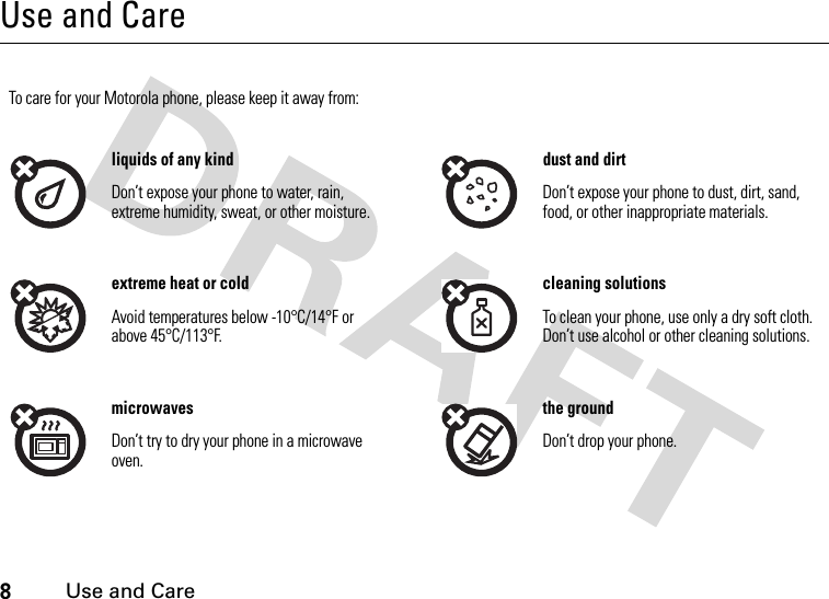 8Use and CareUse and CareUse and CareTo care for your Motorola phone, please keep it away from:liquids of any kind dust and dirtDon’t expose your phone to water, rain, extreme humidity, sweat, or other moisture.Don’t expose your phone to dust, dirt, sand, food, or other inappropriate materials.extreme heat or cold cleaning solutionsAvoid temperatures below -10°C/14°F or above 45°C/113°F.To clean your phone, use only a dry soft cloth. Don’t use alcohol or other cleaning solutions.microwaves the groundDon’t try to dry your phone in a microwave oven.Don’t drop your phone.