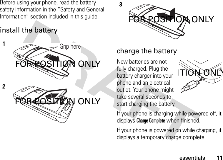 11essentialsBefore using your phone, read the battery safety information in the “Safety and General Information” section included in this guide.install the battery charge the batteryNew batteries are not fully charged. Plug the battery charger into your phone and an electrical outlet. Your phone might take several seconds to start charging the battery.If your phone is charging while powered off, it displays Charge Complete when finished.If your phone is powered on while charging, it displays a temporary charge complete 12Grip hereFOR POSITION ONLYFOR POSITION ONLY3FOR POSITION ONLYITION ONLY