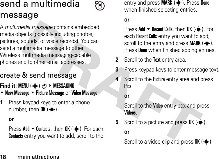 18main attractionssend a multimedia messageA multimedia message contains embedded media objects (possibly including photos, pictures, sounds, or voice records). You can send a multimedia message to other  Wireless multmedia messaging-capable phones and to other email addresses.create &amp; send messageFind it: MENU(s)C&amp;MESSAGING %New Message %Picture Message or Video Message  1Press keypad keys to enter a phone number, then OK(s).orPress Add %Contacts, then OK(s). For each Contacts entry you want to add, scroll to the entry and press MARK(s). Press Done when finished selecting entries.orPress Add %Recent Calls, then OK(s). For each Recent Calls entry you want to add, scroll to the entry and press MARK(s). Press Done when finished adding entries.2Scroll to the Text entry area.3Press keypad keys to enter message text.4Scroll to the Picture entry area and press Pics.orScroll to the Video entry box and press Videos.5Scroll to a picture and press OK(s).orScroll to a video clip and press OK(s).