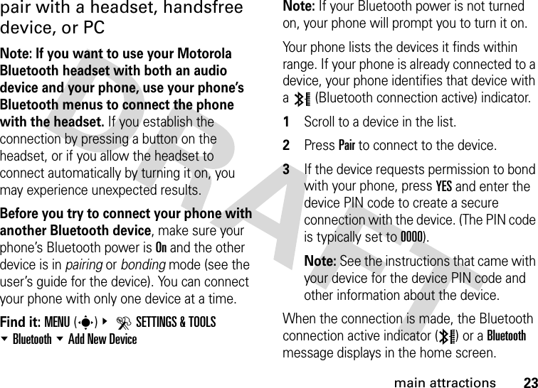 23main attractionspair with a headset, handsfree device, or PCNote: If you want to use your Motorola Bluetooth headset with both an audio device and your phone, use your phone’s Bluetooth menus to connect the phone with the headset. If you establish the connection by pressing a button on the headset, or if you allow the headset to connect automatically by turning it on, you may experience unexpected results. Before you try to connect your phone with another Bluetooth device, make sure your phone’s Bluetooth power is On and the other device is in pairing or bonding mode (see the user’s guide for the device). You can connect your phone with only one device at a time.Find it: MENU(s)&amp; DSETTINGS &amp; TOOLS %Bluetooth %Add New DeviceNote: If your Bluetooth power is not turned on, your phone will prompt you to turn it on.Your phone lists the devices it finds within range. If your phone is already connected to a device, your phone identifies that device with a   (Bluetooth connection active) indicator.  1Scroll to a device in the list.2Press Pair to connect to the device.3If the device requests permission to bond with your phone, press YES and enter the device PIN code to create a secure connection with the device. (The PIN code is typically set to 0000).Note: See the instructions that came with your device for the device PIN code and other information about the device.When the connection is made, the Bluetooth connection active indicator ( ) or a Bluetooth message displays in the home screen.