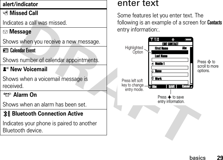 29basicsenter textSome features let you enter text. The following is an example of a screen for Contacts entry information:.sMissed CallIndicates a call was missed. gMessageShows when you receive a new message.xCalendar EventShows number of calendar appointments.yNew VoicemailShows when a voicemail message is received.uAlarm OnShows when an alarm has been set.Bluetooth Connection ActiveIndicates your phone is paired to another Bluetooth device.alert/indicator0Nò❘❘❘❘❘❘❘❘EV1XPress S to scroll to more options.Press s to save entry information.Press left soft key to change entry mode.Highlighted OptionvxEDIT CONTACTFirst Name AbcLast NameMobile 1HomeWorkAbc CancelSAVEt 