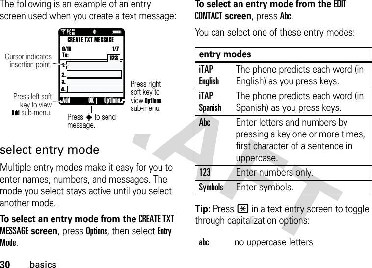 30basicsThe following is an example of an entry screen used when you create a text message:select entry modeMultiple entry modes make it easy for you to enter names, numbers, and messages. The mode you select stays active until you select another mode.To select an entry mode from the CREATE TXT MESSAGE screen, press Options, then select Entry Mode.To select an entry mode from the EDIT CONTACT screen, press Abc.You can select one of these entry modes:Tip: Press * in a text entry screen to toggle through capitalization options:Press rightsoft key to view Optionssub-menu.Press s to send message.Press left softkey to viewAdd sub-menu.Cursor indicates insertion point.Add Options OKCREATE TXT MESSAGETo:0/10                                    1/71231.4.3.2.0Nò❘❘❘❘❘❘❘❘EV1Xentry modesiTAP EnglishThe phone predicts each word (in English) as you press keys.iTAP SpanishThe phone predicts each word (in Spanish) as you press keys.AbcEnter letters and numbers by pressing a key one or more times, first character of a sentence in uppercase.123Enter numbers only.SymbolsEnter symbols.abcno uppercase letters