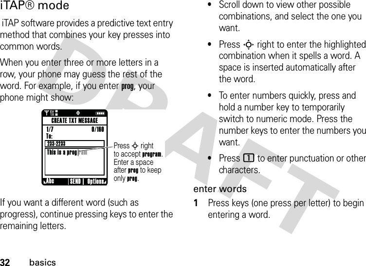 32basicsiTAP® mode iTAP software provides a predictive text entry method that combines your key presses into common words.When you enter three or more letters in a row, your phone may guess the rest of the word. For example, if you enter prog, your phone might show:If you want a different word (such as progress), continue pressing keys to enter the remaining letters.•Scroll down to view other possible combinations, and select the one you want.•Press Sright to enter the highlighted combination when it spells a word. A space is inserted automatically after the word.•To enter numbers quickly, press and hold a number key to temporarily switch to numeric mode. Press the number keys to enter the numbers you want.•Press 1 to enter punctuation or other characters.enter words  1Press keys (one press per letter) to begin entering a word.0Nò❘❘❘❘❘❘❘❘EV1XPress S rightto accept program. Enter a spaceafter prog to keep only prog.Abc Options SENDCREATE TXT MESSAGETo:This is a prog ram1/7                          0/160 233-2233