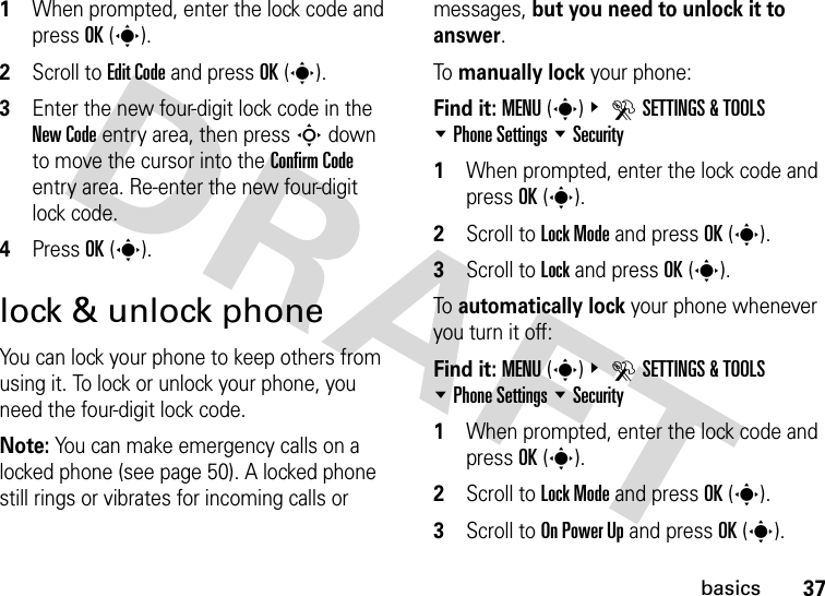 37basics  1When prompted, enter the lock code and press OK(s).2Scroll to Edit Code and press OK(s).3Enter the new four-digit lock code in the New Code entry area, then pressS down to move the cursor into the Confirm Code entry area. Re-enter the new four-digit lock code.4Press OK(s).lock &amp; unlock phoneYou can lock your phone to keep others from using it. To lock or unlock your phone, you need the four-digit lock code.Note: You can make emergency calls on a locked phone (see page 50). A locked phone still rings or vibrates for incoming calls or messages, but you need to unlock it to answer.To manually lock your phone: Find it: MENU(s)&amp; DSETTINGS &amp; TOOLS %Phone Settings %Security   1When prompted, enter the lock code and press OK(s).2Scroll to Lock Mode and press OK(s).3Scroll to Lock and press OK(s).To automatically lock your phone whenever you turn it off:Find it: MENU(s)&amp; DSETTINGS &amp; TOOLS %Phone Settings %Security   1When prompted, enter the lock code and press OK(s).2Scroll to Lock Mode and press OK(s).3Scroll to On Power Up and press OK(s).