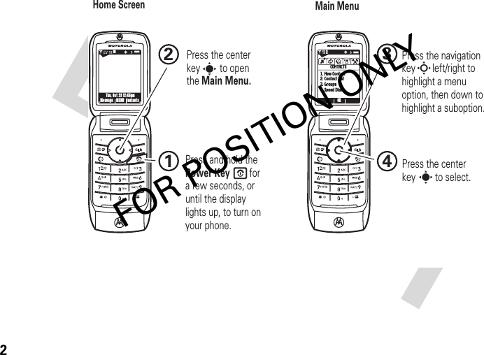 2NMessage ContactsMENUThu, Oct 23 12:45pmNOK1. New Contact2. Contact List3. Groups4. Speed DialsCONTACTSB0❙❙❙0PP❘❘❘❘❘❘❘❘EV1X1234ssPress and hold the Power Key        for a few seconds, or until the display lights up, to turn on your phone.Press the navigation key       left/right to highlight a menu option, then down to highlight a suboption.Press the center key        to select.SPPress the center key        to open the Main Menu.Home Screen Main MenuFOR POSITION ONLY