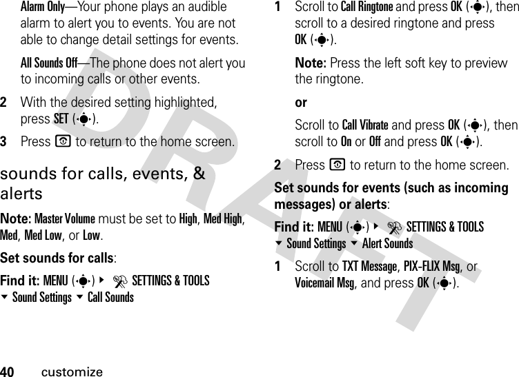 40customizeAlarm Only—Your phone plays an audible alarm to alert you to events. You are not able to change detail settings for events.All Sounds Off—The phone does not alert you to incoming calls or other events.2With the desired setting highlighted, press SET(s).3Press P to return to the home screen.sounds for calls, events, &amp; alertsNote: Master Volume must be set to High, Med High, Med, Med Low, or Low.Set sounds for calls:Find it: MENU(s)&amp; DSETTINGS &amp; TOOLS %Sound Settings %Call Sounds  1Scroll to Call Ringtone and press OK(s), then scroll to a desired ringtone and press OK(s).Note: Press the left soft key to preview the ringtone.orScroll to Call Vibrate and press OK(s), then scroll to On or Off and press OK(s).2Press P to return to the home screen.Set sounds for events (such as incoming messages) or alerts:Find it: MENU(s)&amp; DSETTINGS &amp; TOOLS %Sound Settings %Alert Sounds  1Scroll to TXT Message, PIX-FLIX Msg, or Voicemail Msg, and press OK(s).